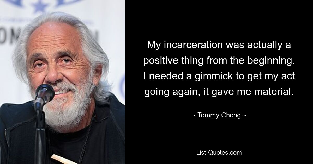 My incarceration was actually a positive thing from the beginning. I needed a gimmick to get my act going again, it gave me material. — © Tommy Chong