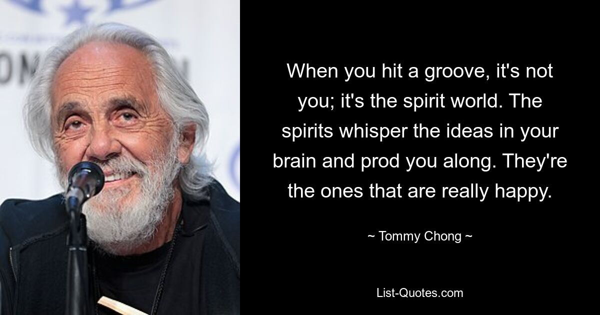 Wenn du einen Groove erreichst, bist du es nicht; es ist die Geisterwelt. Die Geister flüstern die Ideen in Ihrem Gehirn und treiben Sie voran. Sie sind diejenigen, die wirklich glücklich sind. — © Tommy Chong