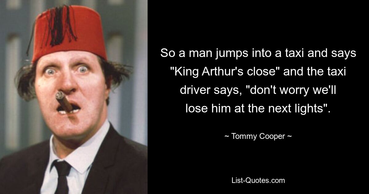 So a man jumps into a taxi and says "King Arthur's close" and the taxi driver says, "don't worry we'll lose him at the next lights". — © Tommy Cooper