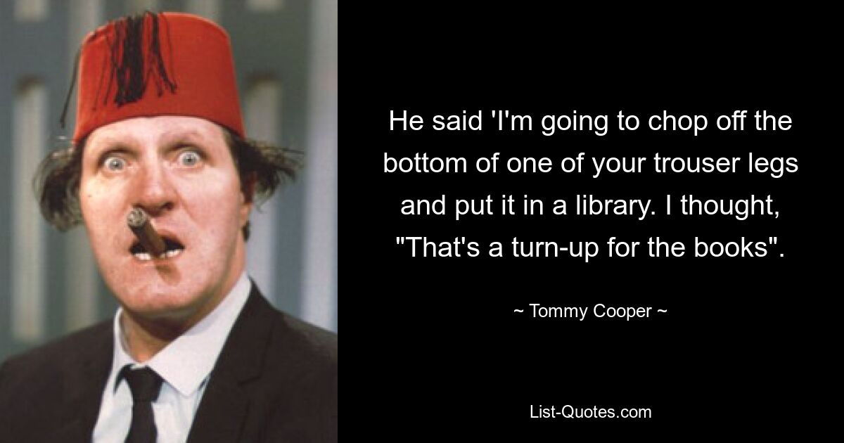 He said 'I'm going to chop off the bottom of one of your trouser legs and put it in a library. I thought, "That's a turn-up for the books". — © Tommy Cooper