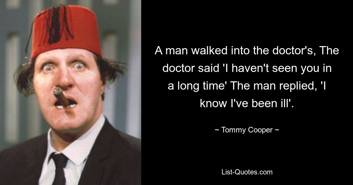 A man walked into the doctor's, The doctor said 'I haven't seen you in a long time' The man replied, 'I know I've been ill'. — © Tommy Cooper