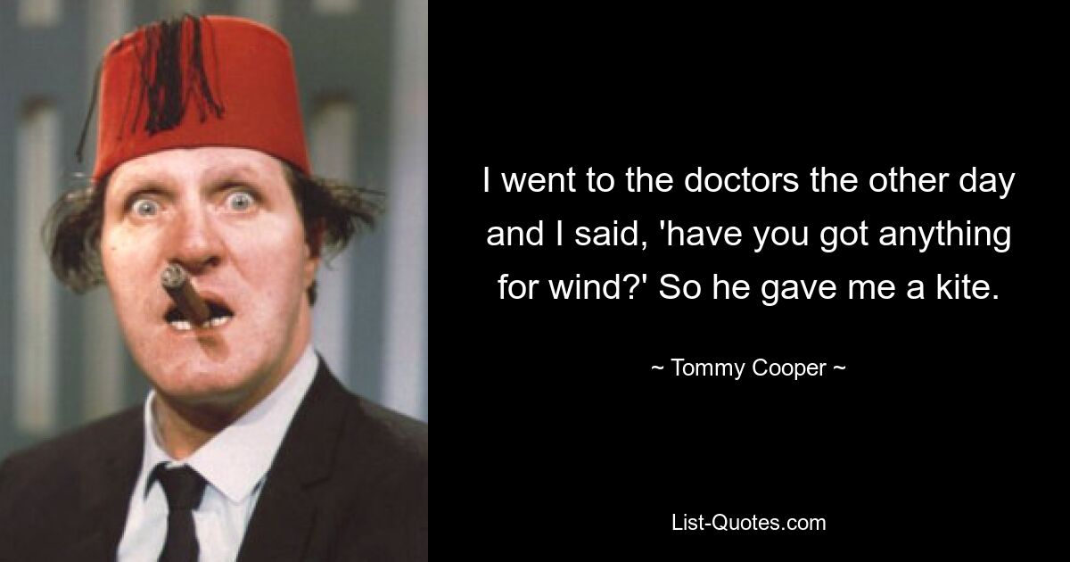 I went to the doctors the other day and I said, 'have you got anything for wind?' So he gave me a kite. — © Tommy Cooper