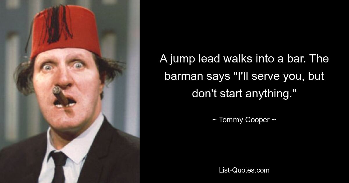 A jump lead walks into a bar. The barman says "I'll serve you, but don't start anything." — © Tommy Cooper