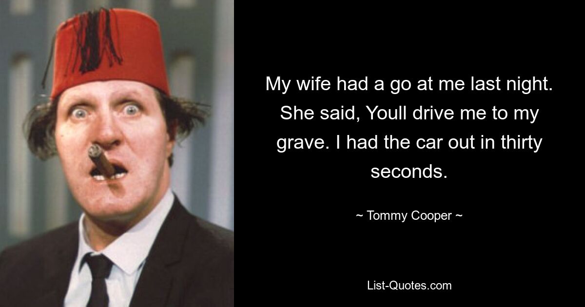 My wife had a go at me last night. She said, Youll drive me to my grave. I had the car out in thirty seconds. — © Tommy Cooper