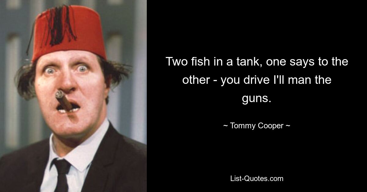 Two fish in a tank, one says to the other - you drive I'll man the guns. — © Tommy Cooper