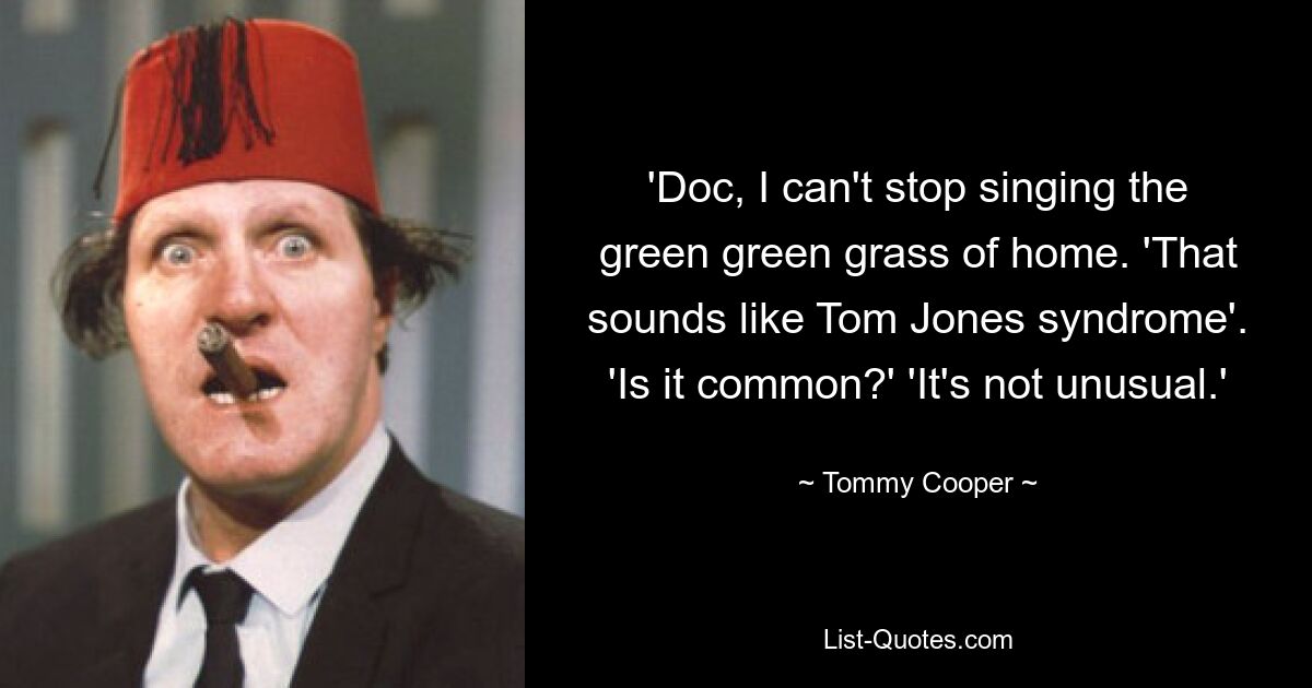 'Doc, I can't stop singing the green green grass of home. 'That sounds like Tom Jones syndrome'. 'Is it common?' 'It's not unusual.' — © Tommy Cooper