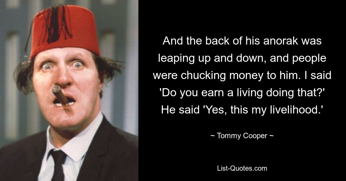 And the back of his anorak was leaping up and down, and people were chucking money to him. I said 'Do you earn a living doing that?' He said 'Yes, this my livelihood.' — © Tommy Cooper