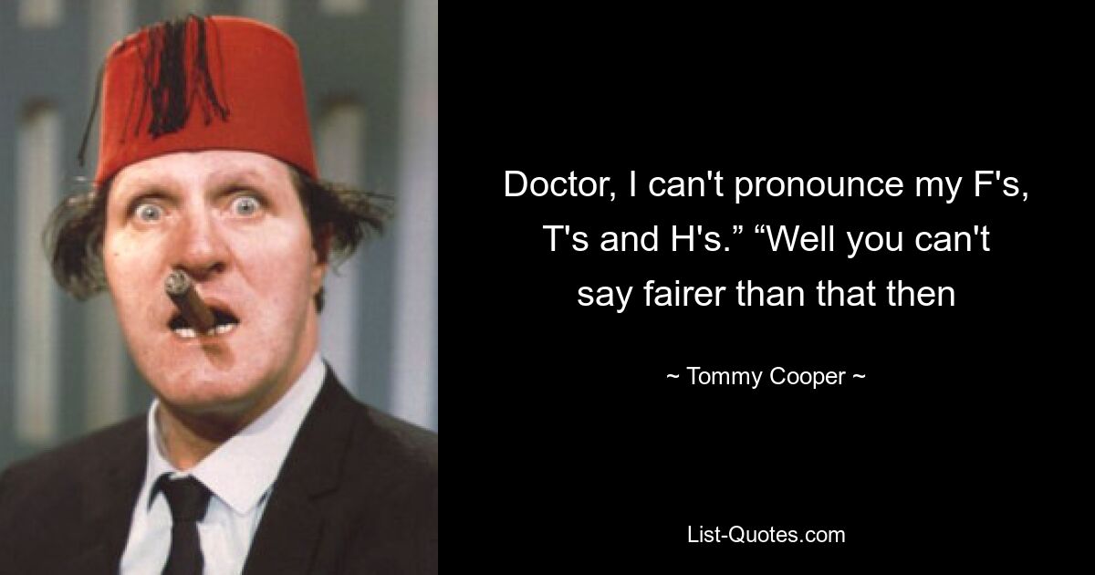 Doctor, I can't pronounce my F's, T's and H's.” “Well you can't say fairer than that then — © Tommy Cooper