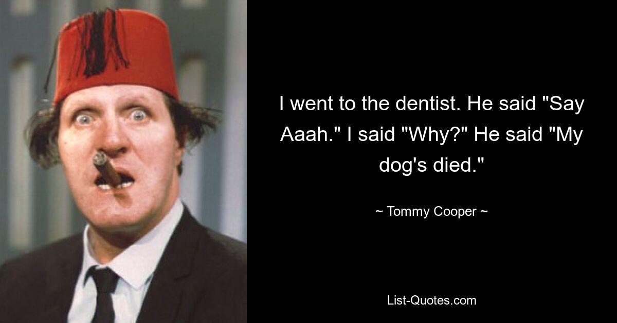 I went to the dentist. He said "Say Aaah." I said "Why?" He said "My dog's died." — © Tommy Cooper