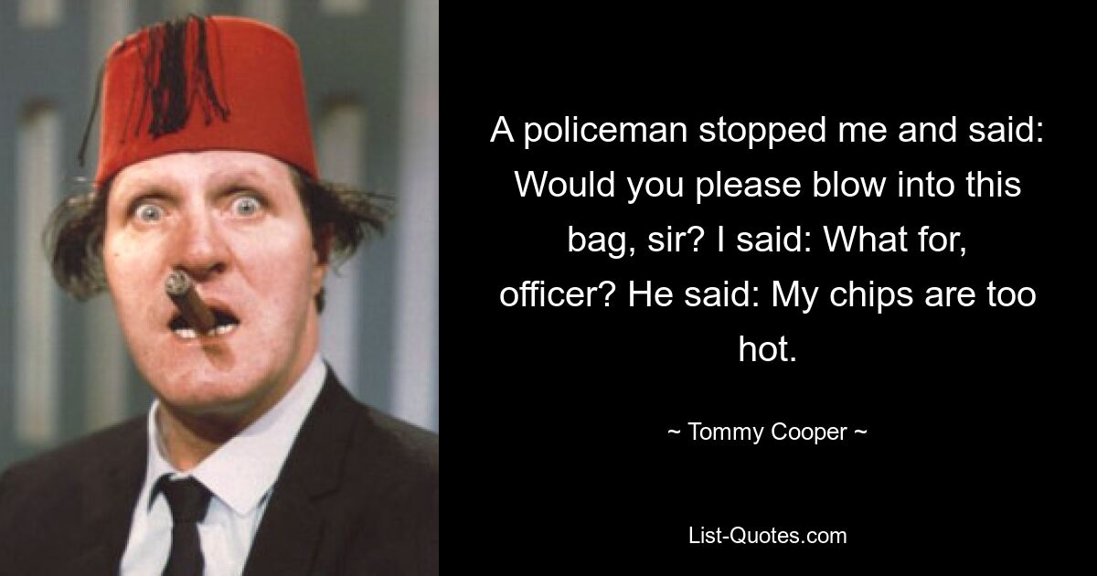 A policeman stopped me and said: Would you please blow into this bag, sir? I said: What for, officer? He said: My chips are too hot. — © Tommy Cooper