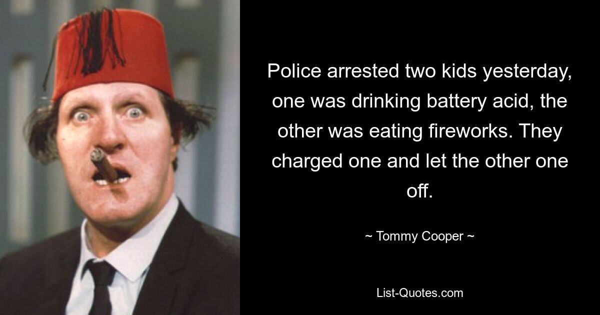 Police arrested two kids yesterday, one was drinking battery acid, the other was eating fireworks. They charged one and let the other one off. — © Tommy Cooper