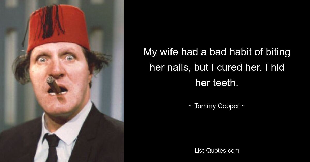 My wife had a bad habit of biting her nails, but I cured her. I hid her teeth. — © Tommy Cooper