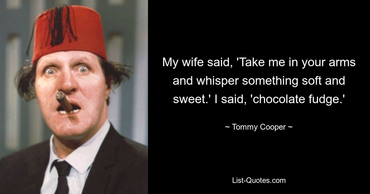 My wife said, 'Take me in your arms and whisper something soft and sweet.' I said, 'chocolate fudge.' — © Tommy Cooper