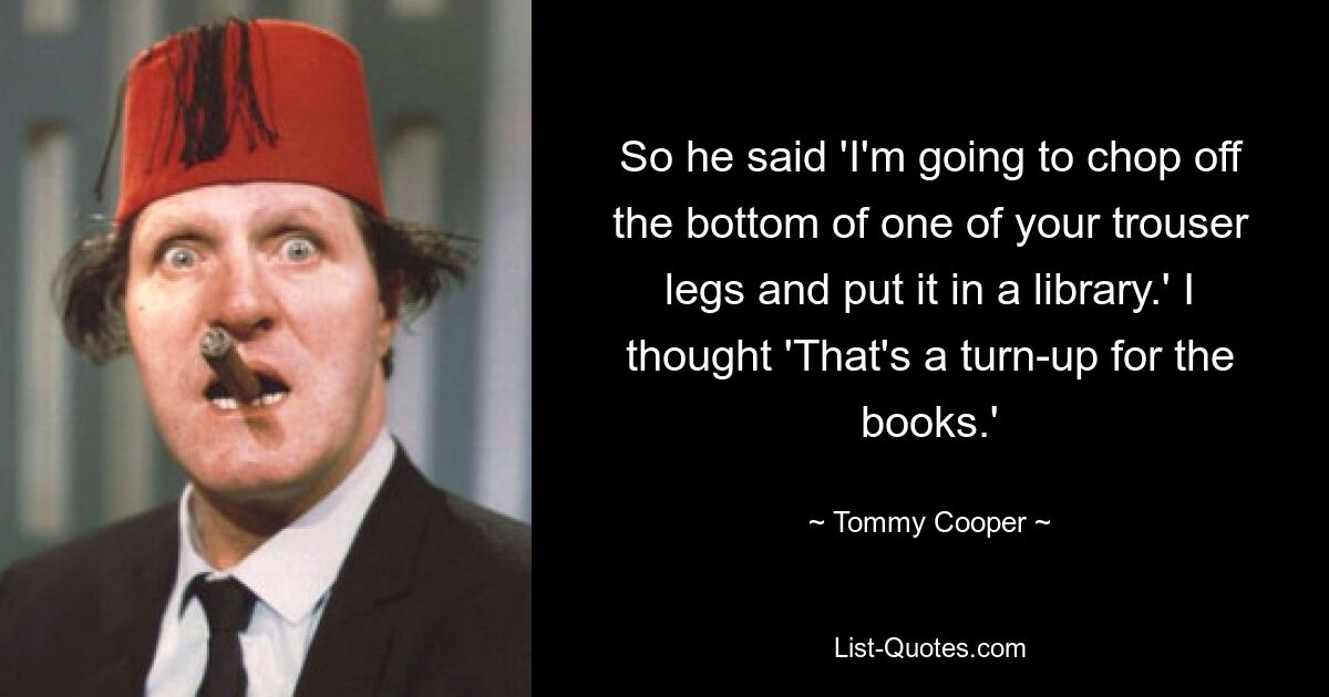 So he said 'I'm going to chop off the bottom of one of your trouser legs and put it in a library.' I thought 'That's a turn-up for the books.' — © Tommy Cooper