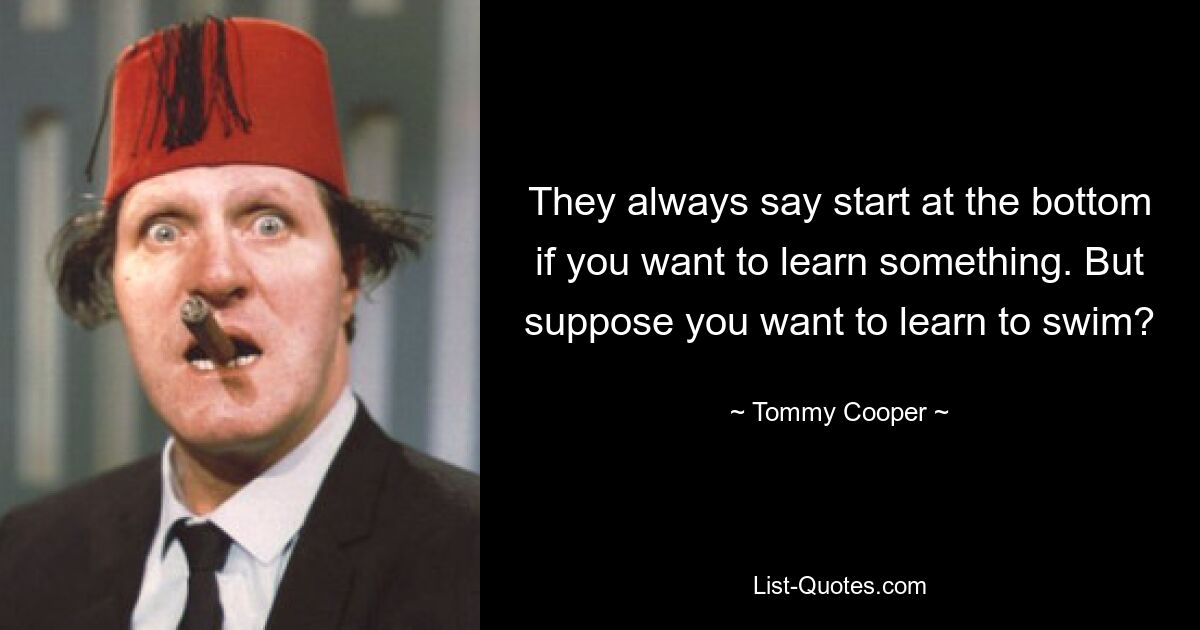 They always say start at the bottom if you want to learn something. But suppose you want to learn to swim? — © Tommy Cooper