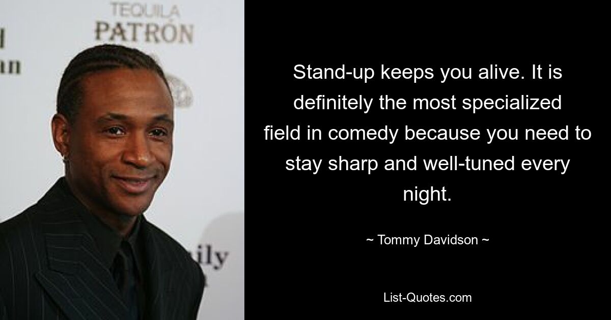 Stand-up keeps you alive. It is definitely the most specialized field in comedy because you need to stay sharp and well-tuned every night. — © Tommy Davidson