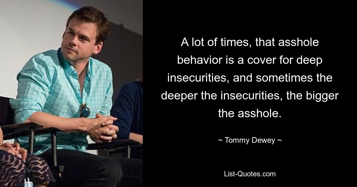 A lot of times, that asshole behavior is a cover for deep insecurities, and sometimes the deeper the insecurities, the bigger the asshole. — © Tommy Dewey