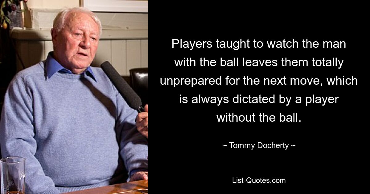 Players taught to watch the man with the ball leaves them totally unprepared for the next move, which is always dictated by a player without the ball. — © Tommy Docherty