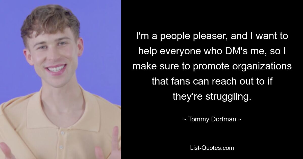 I'm a people pleaser, and I want to help everyone who DM's me, so I make sure to promote organizations that fans can reach out to if they're struggling. — © Tommy Dorfman