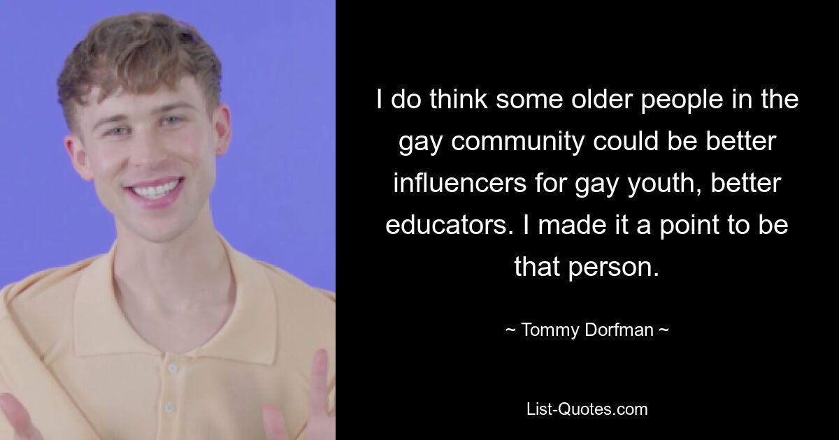 I do think some older people in the gay community could be better influencers for gay youth, better educators. I made it a point to be that person. — © Tommy Dorfman