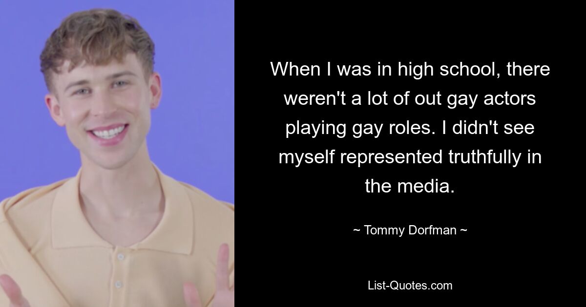 When I was in high school, there weren't a lot of out gay actors playing gay roles. I didn't see myself represented truthfully in the media. — © Tommy Dorfman