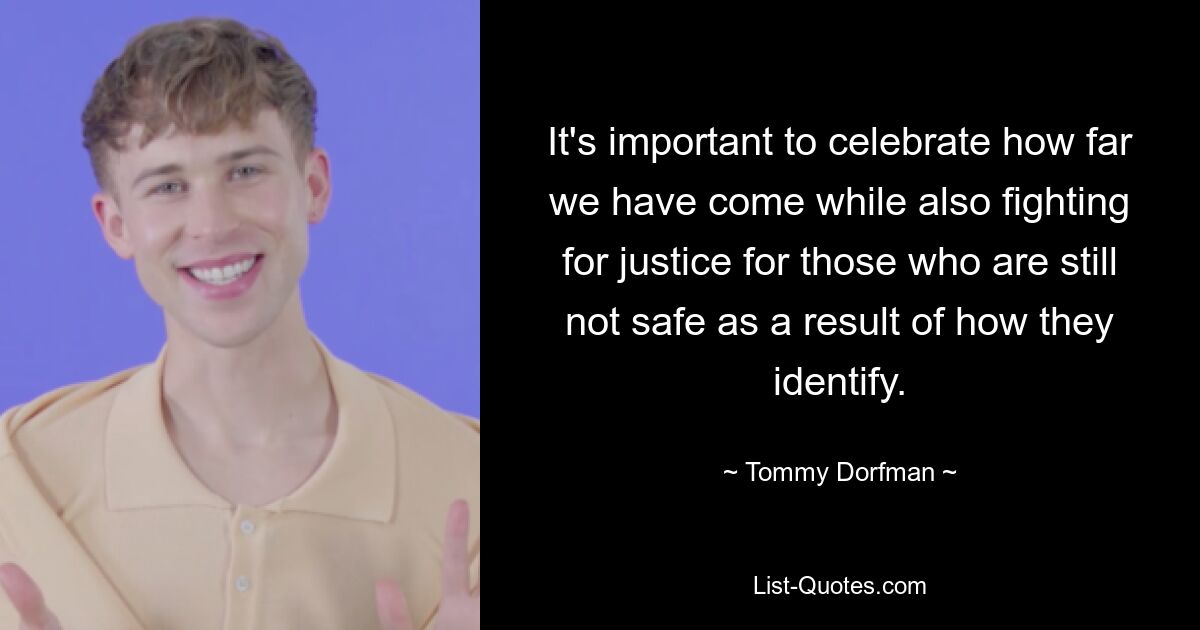 It's important to celebrate how far we have come while also fighting for justice for those who are still not safe as a result of how they identify. — © Tommy Dorfman