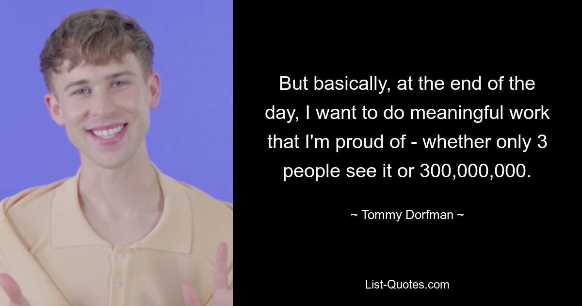 But basically, at the end of the day, I want to do meaningful work that I'm proud of - whether only 3 people see it or 300,000,000. — © Tommy Dorfman