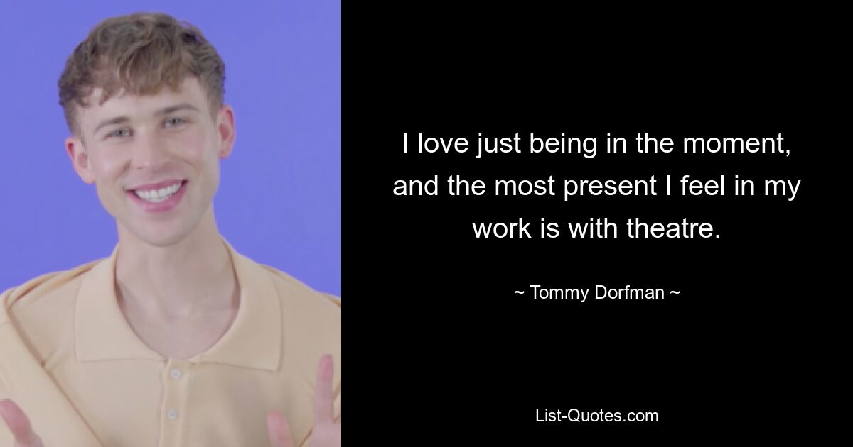 I love just being in the moment, and the most present I feel in my work is with theatre. — © Tommy Dorfman