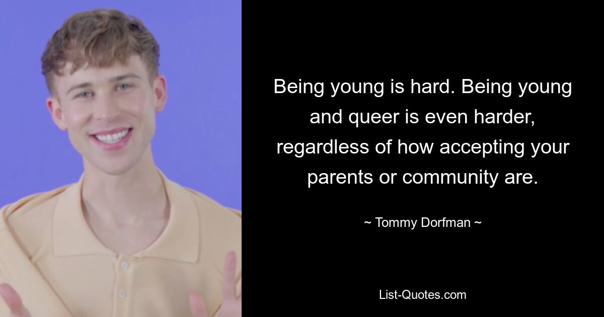 Being young is hard. Being young and queer is even harder, regardless of how accepting your parents or community are. — © Tommy Dorfman