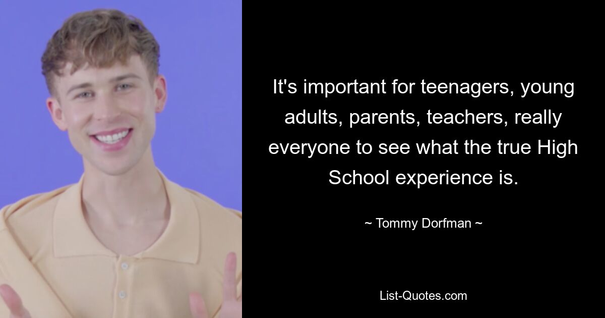 It's important for teenagers, young adults, parents, teachers, really everyone to see what the true High School experience is. — © Tommy Dorfman