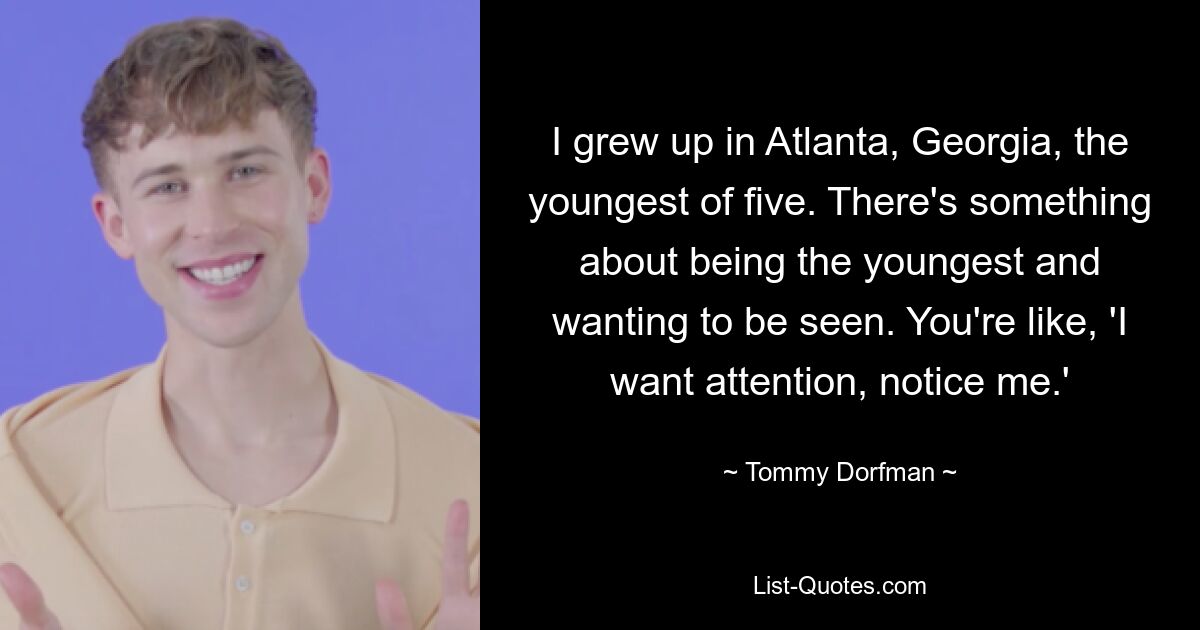 I grew up in Atlanta, Georgia, the youngest of five. There's something about being the youngest and wanting to be seen. You're like, 'I want attention, notice me.' — © Tommy Dorfman