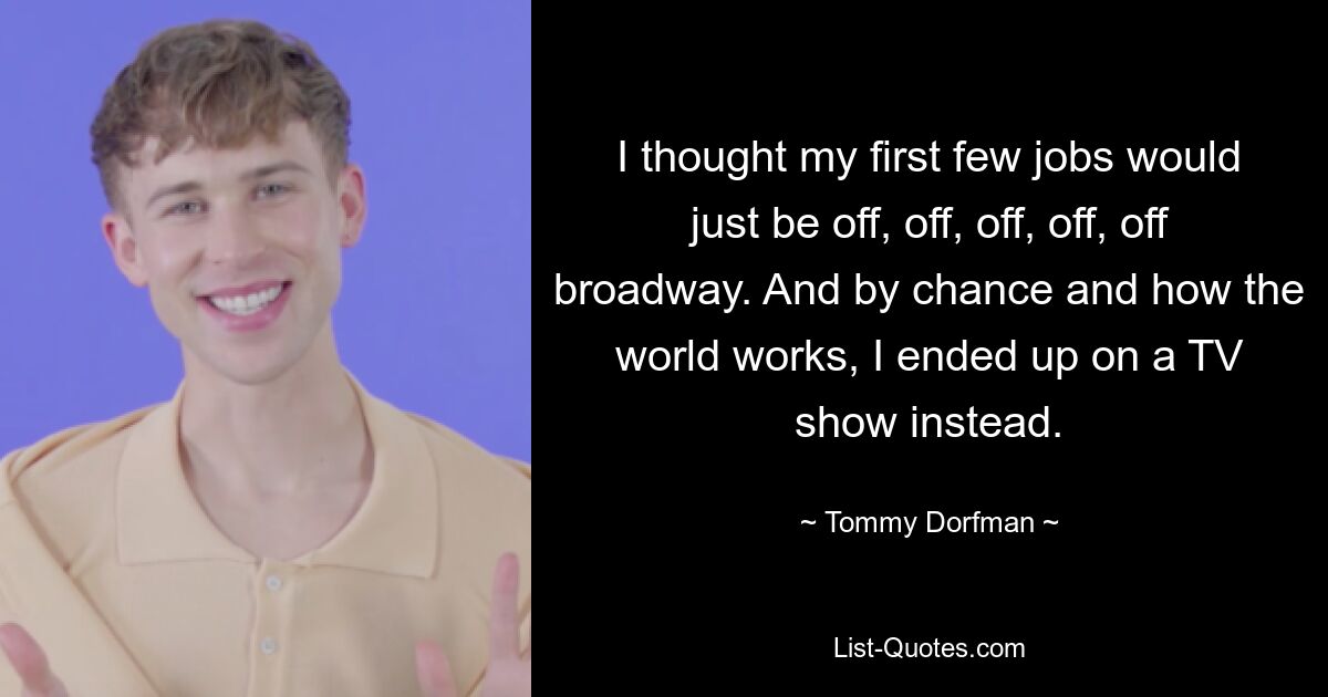 I thought my first few jobs would just be off, off, off, off, off broadway. And by chance and how the world works, I ended up on a TV show instead. — © Tommy Dorfman