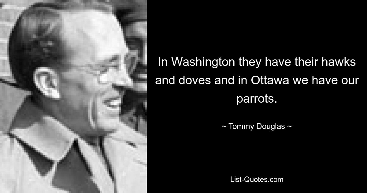 In Washington they have their hawks and doves and in Ottawa we have our parrots. — © Tommy Douglas