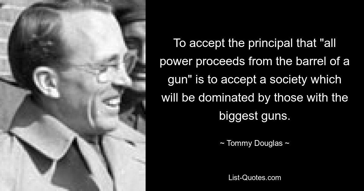 To accept the principal that "all power proceeds from the barrel of a gun" is to accept a society which will be dominated by those with the biggest guns. — © Tommy Douglas