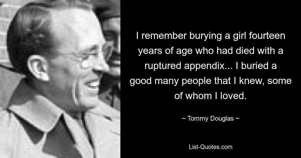 I remember burying a girl fourteen years of age who had died with a ruptured appendix... I buried a good many people that I knew, some of whom I loved. — © Tommy Douglas