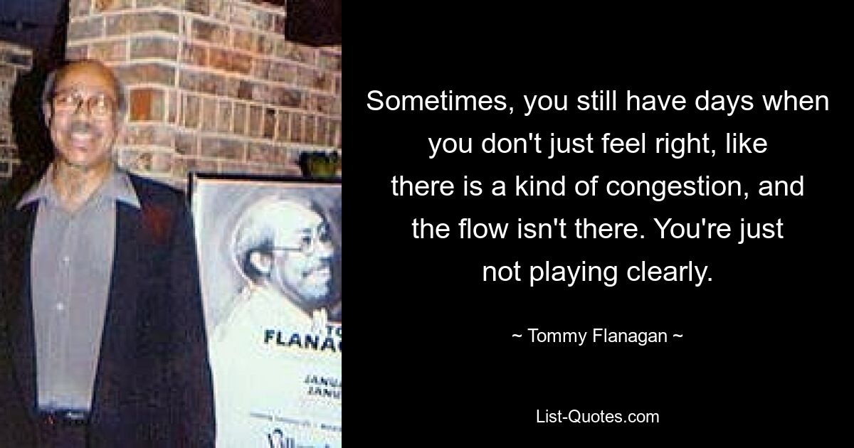 Sometimes, you still have days when you don't just feel right, like there is a kind of congestion, and the flow isn't there. You're just not playing clearly. — © Tommy Flanagan