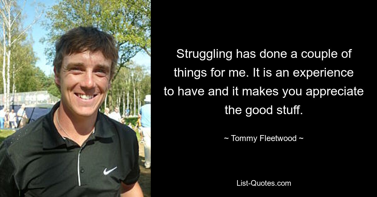 Struggling has done a couple of things for me. It is an experience to have and it makes you appreciate the good stuff. — © Tommy Fleetwood