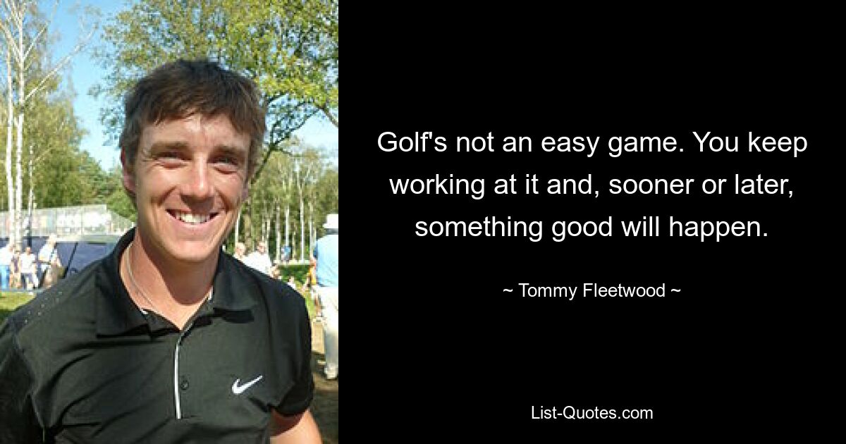 Golf's not an easy game. You keep working at it and, sooner or later, something good will happen. — © Tommy Fleetwood