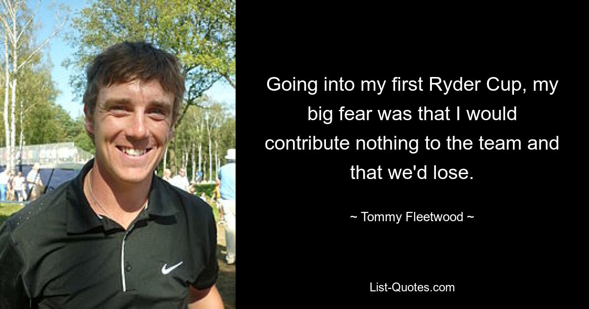 Going into my first Ryder Cup, my big fear was that I would contribute nothing to the team and that we'd lose. — © Tommy Fleetwood