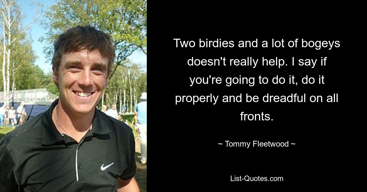 Two birdies and a lot of bogeys doesn't really help. I say if you're going to do it, do it properly and be dreadful on all fronts. — © Tommy Fleetwood