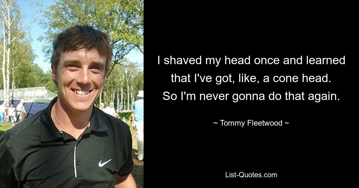 I shaved my head once and learned that I've got, like, a cone head. So I'm never gonna do that again. — © Tommy Fleetwood