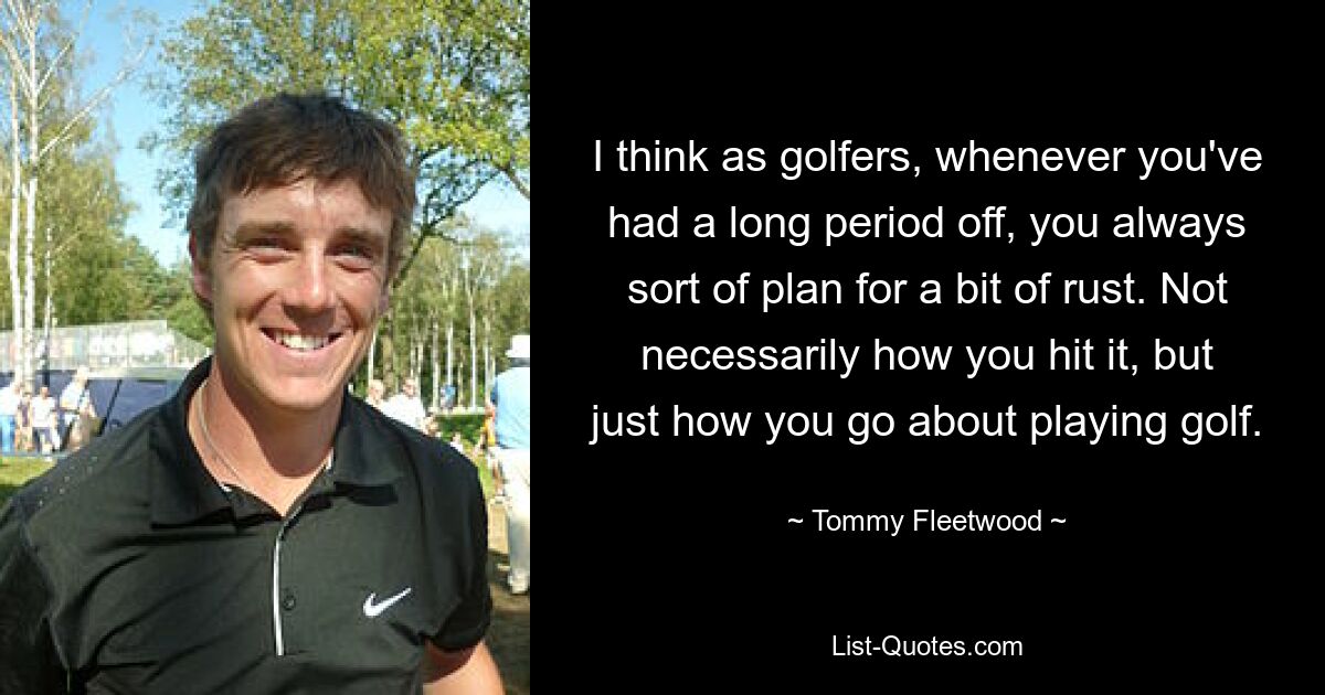 I think as golfers, whenever you've had a long period off, you always sort of plan for a bit of rust. Not necessarily how you hit it, but just how you go about playing golf. — © Tommy Fleetwood