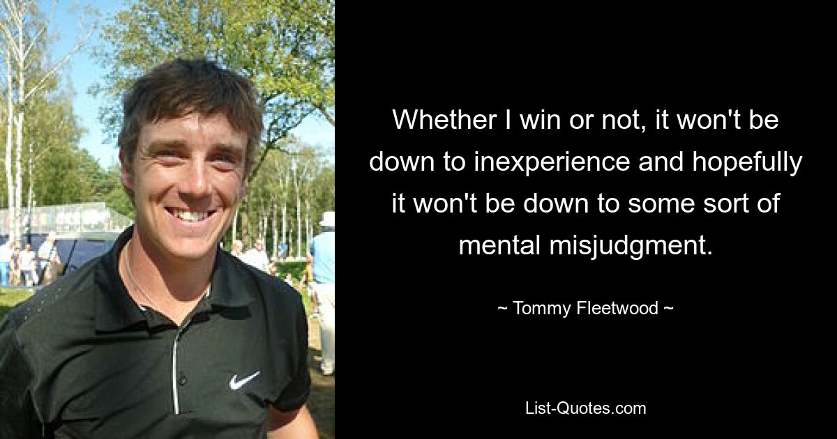 Whether I win or not, it won't be down to inexperience and hopefully it won't be down to some sort of mental misjudgment. — © Tommy Fleetwood