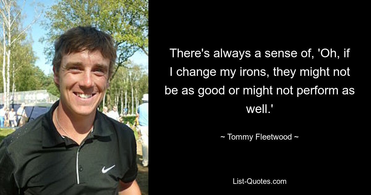 There's always a sense of, 'Oh, if I change my irons, they might not be as good or might not perform as well.' — © Tommy Fleetwood