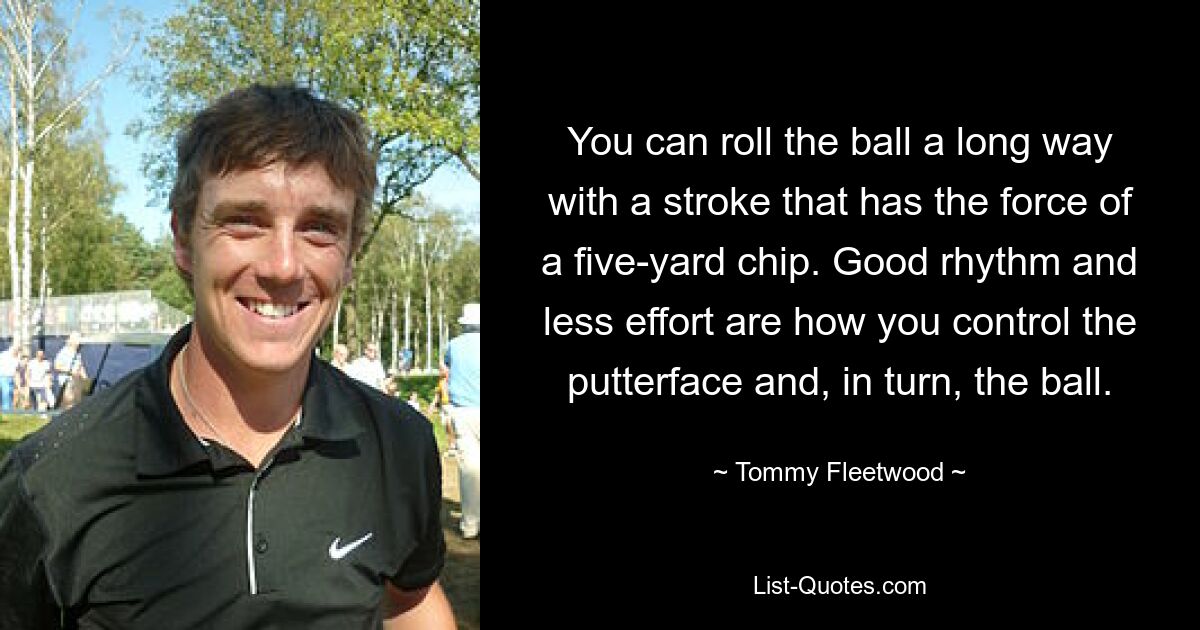 You can roll the ball a long way with a stroke that has the force of a five-yard chip. Good rhythm and less effort are how you control the putterface and, in turn, the ball. — © Tommy Fleetwood