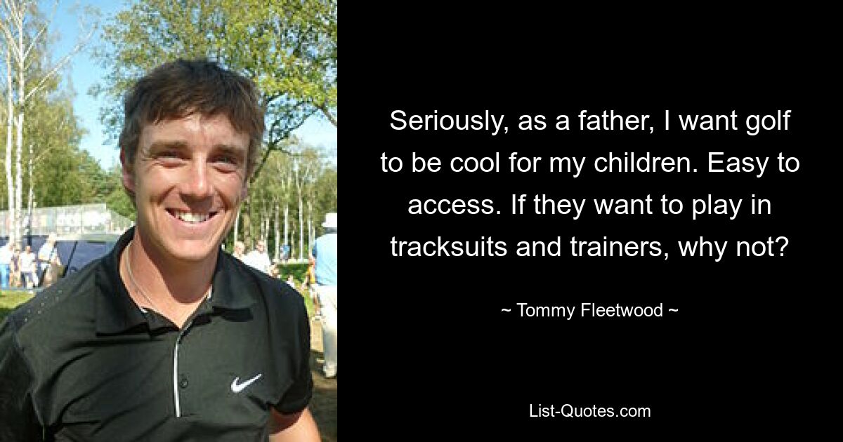 Seriously, as a father, I want golf to be cool for my children. Easy to access. If they want to play in tracksuits and trainers, why not? — © Tommy Fleetwood