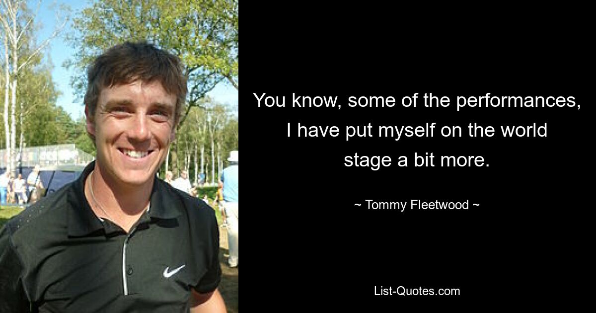 You know, some of the performances, I have put myself on the world stage a bit more. — © Tommy Fleetwood