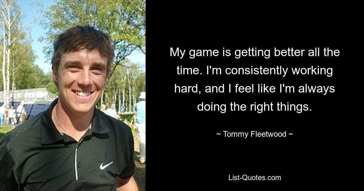 My game is getting better all the time. I'm consistently working hard, and I feel like I'm always doing the right things. — © Tommy Fleetwood