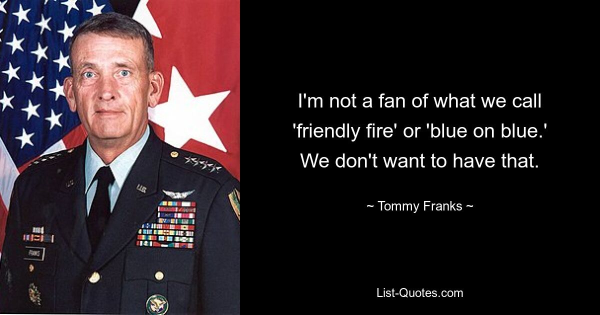 I'm not a fan of what we call 'friendly fire' or 'blue on blue.' We don't want to have that. — © Tommy Franks