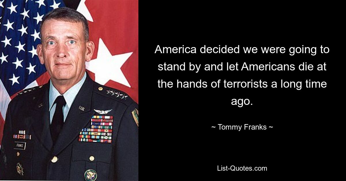 America decided we were going to stand by and let Americans die at the hands of terrorists a long time ago. — © Tommy Franks